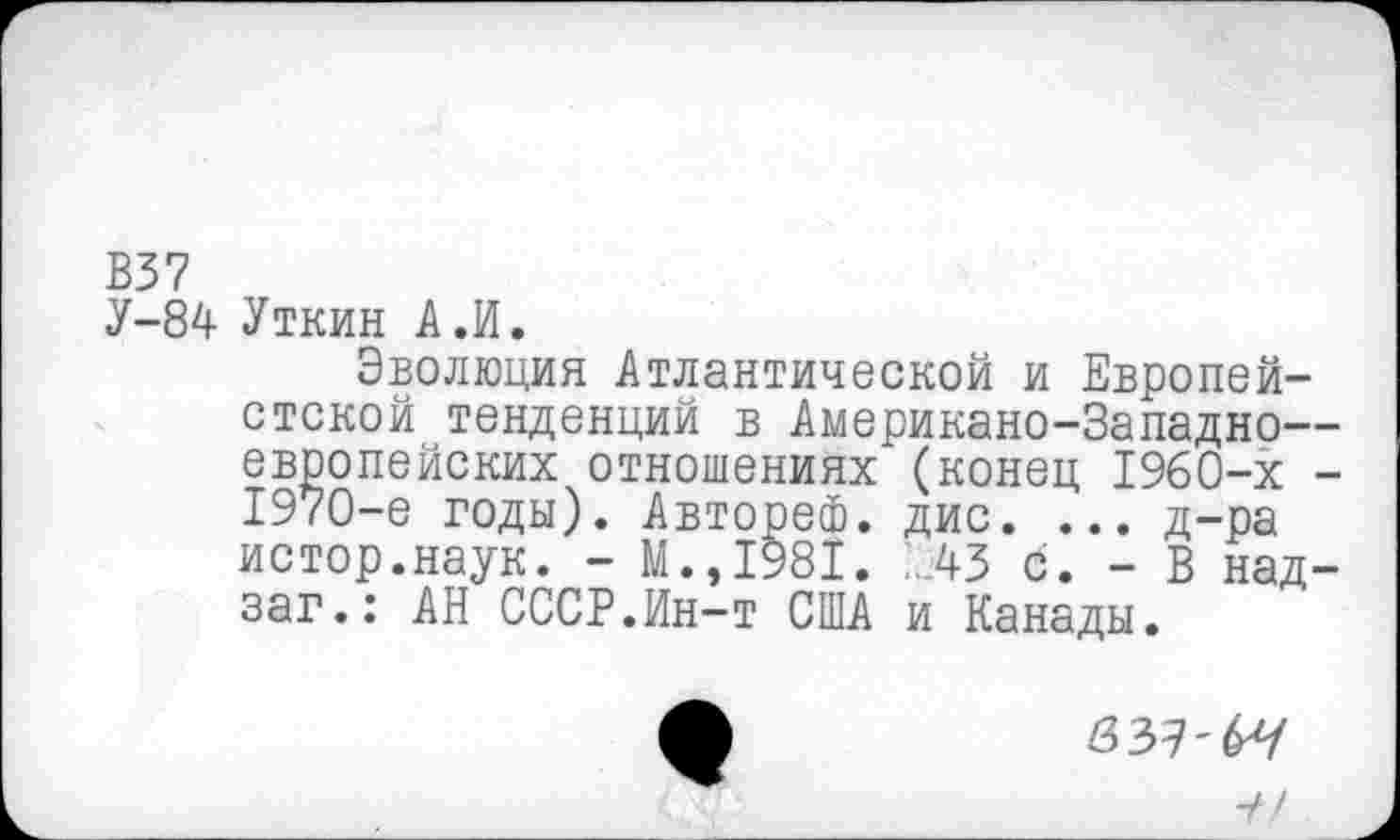 ﻿В37
У-84 Уткин А.И.
Эволюция Атлантической и Европей-стской тенденций в Американо-Западно— европейских отношениях (конец 1960-х -1970-е годы). Автореф. дис. ... д-ра истор.наук. - М.,1981. АЗ С. - В над-заг.: АН СССР.Ин-т США и Канады.
/337-6^